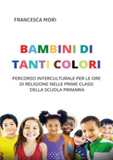 Bambini di tanti colori. Percorso interculturale per le ore di religione nelle prime classi della scuola primaria - Francesca Mori
