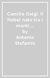 Camillo Golgi. Il Nobel nato tra i monti. La vita, le opere, le scoperte e le «sue» Valcamonica e Valtellina