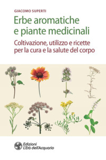 Erbe aromatiche e piante medicinali. Coltivazione, utilizzo e ricette per la cura e la sal...