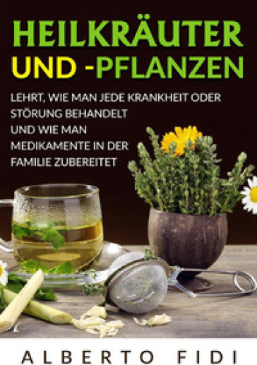 Heilkräuter und -pflanzen. Lehrt, wie man jede Krankheit oder Störung behandelt und wie man Medikamente in der Familie zubereitet - Alberto Fidi