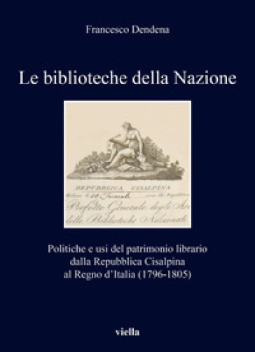 Le biblioteche della Nazione. Politiche e usi del patrimonio librario dalla Repubblica Cisalpina al Regno d'Italia (1796-1805) - Francesco Dendena