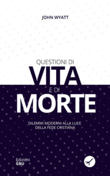 Questioni di vita e di morte. Dilemmi moderni alla luce della fede cristiana - John Wyatt