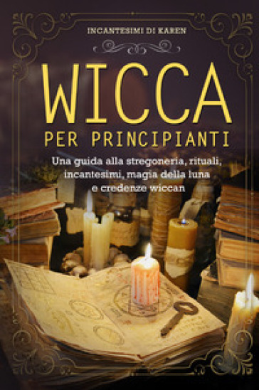 Wicca per principianti. Una guida alla stregoneria, rituali, incantesimi, magia della luna...