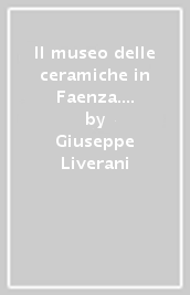 Il museo delle ceramiche in Faenza. Ediz. illustrata