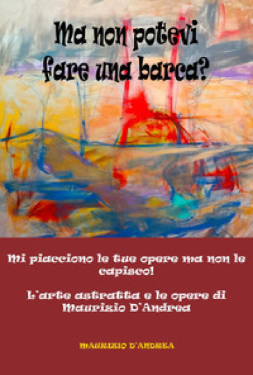 Ma non potevi fare una barca? Mi piacciono le tue opere ma non le capisco! L'arte astratta e le opere di Maurizio D'Andrea