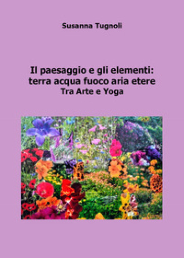 Il paesaggio e gli elementi: terra acqua fuoco aria etere. Tra arte e yoga  - Susanna Tugnoli - Libro - Mondadori Store